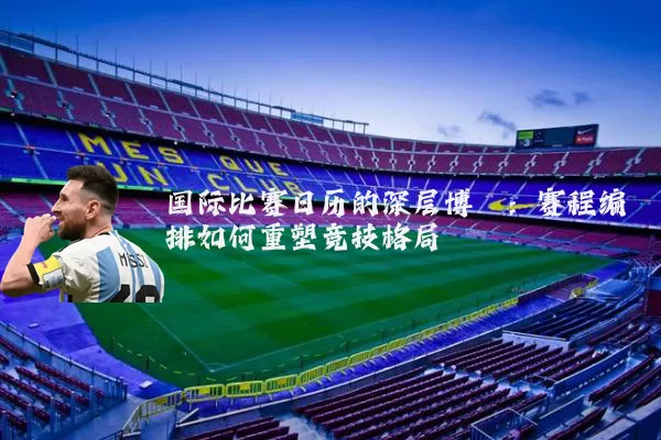 国际比赛日历的深层博弈：赛程编排如何重塑竞技格局